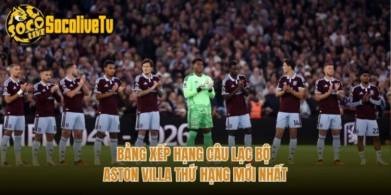 Bảng Xếp Hạng Câu Lạc Bộ Aston Villa Thứ Hạng Mới Nhất
