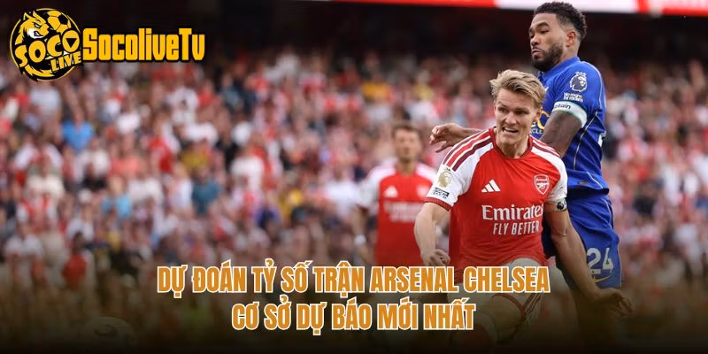 Dự Đoán Tỷ Số Trận Arsenal Chelsea – Cơ Sở Dự Báo Mới Nhất