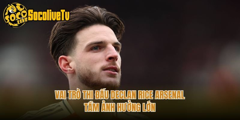 Vai Trò Thi Đấu Declan Rice Arsenal – Tầm Ảnh Hưởng Lớn